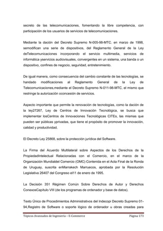 secreto de las telecomunicaciones, fomentando la libre competencia, con
participación de los usuarios de servicios de telecomunicaciones.


Mediante la dación del Decreto Supremo N-005-98-MTC. en marzo de 1998,
semodifican una serie de dispositivos, del Reglamento General de la Ley
deTelecomunicaciones       incorporando   el   servicio   multimedia,    servicios   de
informática yservicios audiovisuales, convergentes en un sistema, una banda o un
dispositivo, confines de negocio, seguridad, entretenimiento.


De igual manera, como consecuencia del cambio constante de las tecnologías, se
handado     modificaciones     al   Reglamento       General    de      la   Ley     de
Telecomunicaciones,mediante el Decreto Supremo N-011-98-MTC, el mismo que
restringe la autorización oconcesión de servicios.


Aspecto importante que permite la renovación de tecnologías, como la dación de
la ley27267, Ley de Centros de Innovación Tecnológica, se busca que
implementar losCentros de Innovaciones Tecnológicas CITEs, las mismas que
pueden ser públicas yprivadas, que tiene el propósito de promover la innovación,
calidad y productividad.


El Decreto Ley 25868, sobre la protección jurídica del Software.


La Firma del Acuerdo Multilateral sobre Aspectos de los Derechos de la
PropiedadIntelectual Relacionadas con el Comercio, en el marco de la
Organización Mundialdel Comercio (OMC) Contenida en el Acta Final de la Ronda
de Uruguay, suscrita enMarrakech Marruecos, aprobada por la Resolución
Legislativa 26407 del Congreso el11 de enero de 1995.


La Decisión 351 Régimen Común Sobre Derechos de Autor y Derechos
ConexosCapítulo VIII (de los programas de ordenador y base de datos).


Texto Único de Procedimientos Administrativos del Indecopi Decreto Supremo 01-
94,Registro de Software o soporte lógico de ordenador u obras creadas para

Tópicos Avanzados de Ingeniería – E-Commerce                                 Página 173
 