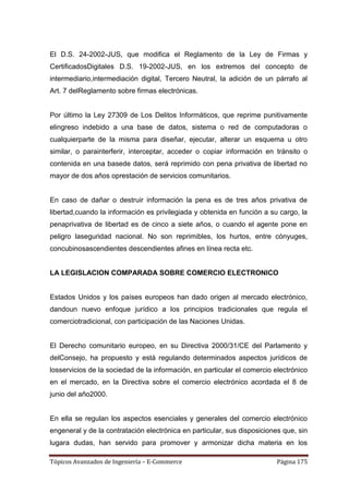El D.S. 24-2002-JUS, que modifica el Reglamento de la Ley de Firmas y
CertificadosDigitales D.S. 19-2002-JUS, en los extremos del concepto de
intermediario,intermediación digital, Tercero Neutral, la adición de un párrafo al
Art. 7 delReglamento sobre firmas electrónicas.


Por último la Ley 27309 de Los Delitos Informáticos, que reprime punitivamente
elingreso indebido a una base de datos, sistema o red de computadoras o
cualquierparte de la misma para diseñar, ejecutar, alterar un esquema u otro
similar, o parainterferir, interceptar, acceder o copiar información en tránsito o
contenida en una basede datos, será reprimido con pena privativa de libertad no
mayor de dos años oprestación de servicios comunitarios.


En caso de dañar o destruir información la pena es de tres años privativa de
libertad,cuando la información es privilegiada y obtenida en función a su cargo, la
penaprivativa de libertad es de cinco a siete años, o cuando el agente pone en
peligro laseguridad nacional. No son reprimibles, los hurtos, entre cónyuges,
concubinosascendientes descendientes afines en línea recta etc.


LA LEGISLACION COMPARADA SOBRE COMERCIO ELECTRONICO


Estados Unidos y los países europeos han dado origen al mercado electrónico,
dandoun nuevo enfoque jurídico a los principios tradicionales que regula el
comerciotradicional, con participación de las Naciones Unidas.


El Derecho comunitario europeo, en su Directiva 2000/31/CE del Parlamento y
delConsejo, ha propuesto y está regulando determinados aspectos jurídicos de
losservicios de la sociedad de la información, en particular el comercio electrónico
en el mercado, en la Directiva sobre el comercio electrónico acordada el 8 de
junio del año2000.


En ella se regulan los aspectos esenciales y generales del comercio electrónico
engeneral y de la contratación electrónica en particular, sus disposiciones que, sin
lugara dudas, han servido para promover y armonizar dicha materia en los

Tópicos Avanzados de Ingeniería – E-Commerce                              Página 175
 