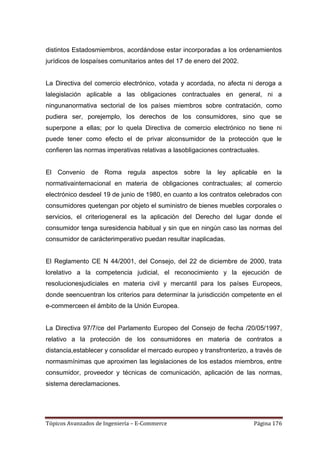 distintos Estadosmiembros, acordándose estar incorporadas a los ordenamientos
jurídicos de lospaíses comunitarios antes del 17 de enero del 2002.


La Directiva del comercio electrónico, votada y acordada, no afecta ni deroga a
lalegislación aplicable a las obligaciones contractuales en general, ni a
ningunanormativa sectorial de los países miembros sobre contratación, como
pudiera ser, porejemplo, los derechos de los consumidores, sino que se
superpone a ellas; por lo quela Directiva de comercio electrónico no tiene ni
puede tener como efecto el de privar alconsumidor de la protección que le
confieren las normas imperativas relativas a lasobligaciones contractuales.


El Convenio de Roma regula aspectos sobre la ley aplicable en la
normativainternacional en materia de obligaciones contractuales; al comercio
electrónico desdeel 19 de junio de 1980, en cuanto a los contratos celebrados con
consumidores quetengan por objeto el suministro de bienes muebles corporales o
servicios, el criteriogeneral es la aplicación del Derecho del lugar donde el
consumidor tenga suresidencia habitual y sin que en ningún caso las normas del
consumidor de carácterimperativo puedan resultar inaplicadas.


El Reglamento CE N 44/2001, del Consejo, del 22 de diciembre de 2000, trata
lorelativo a la competencia judicial, el reconocimiento y la ejecución de
resolucionesjudiciales en materia civil y mercantil para los países Europeos,
donde seencuentran los criterios para determinar la jurisdicción competente en el
e-commerceen el ámbito de la Unión Europea.


La Directiva 97/7/ce del Parlamento Europeo del Consejo de fecha /20/05/1997,
relativo a la protección de los consumidores en materia de contratos a
distancia,establecer y consolidar el mercado europeo y transfronterizo, a través de
normasmínimas que aproximen las legislaciones de los estados miembros, entre
consumidor, proveedor y técnicas de comunicación, aplicación de las normas,
sistema dereclamaciones.




Tópicos Avanzados de Ingeniería – E-Commerce                             Página 176
 