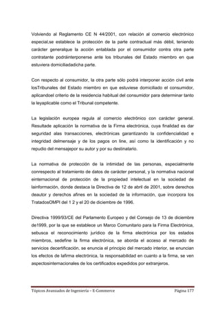Volviendo al Reglamento CE N 44/2001, con relación al comercio electrónico
especial,se establece la protección de la parte contractual más débil, teniendo
carácter generalque la acción entablada por el consumidor contra otra parte
contratante podráinterponerse ante los tribunales del Estado miembro en que
estuviera domiciliadadicha parte.


Con respecto al consumidor, la otra parte sólo podrá interponer acción civil ante
losTribunales del Estado miembro en que estuviese domiciliado el consumidor,
aplicandoel criterio de la residencia habitual del consumidor para determinar tanto
la leyaplicable como el Tribunal competente.


La legislación europea regula al comercio electrónico con carácter general.
Resultade aplicación la normativa de la Firma electrónica, cuya finalidad es dar
seguridad alas transacciones, electrónicas garantizando la confidencialidad e
integridad delmensaje y de los pagos on line, así como la identificación y no
repudio del mensajepor su autor y por su destinatario.


La normativa de protección de la intimidad de las personas, especialmente
conrespecto al tratamiento de datos de carácter personal, y la normativa nacional
einternacional de protección de la propiedad intelectual en la sociedad de
lainformación, donde destaca la Directiva de 12 de abril de 2001, sobre derechos
deautor y derechos afines en la sociedad de la información, que incorpora los
TratadosOMPI del 1 2 y el 20 de diciembre de 1996.


Directiva 1999/93/CE del Parlamento Europeo y del Consejo de 13 de diciembre
de1999, por la que se establece un Marco Comunitario para la Firma Electrónica,
sebusca el reconocimiento jurídico de la firma electrónica por los estados
miembros, sedefine la firma electrónica, se aborda el acceso al mercado de
servicios decertificación, se enuncia el principio del mercado interior, se enuncian
los efectos de lafirma electrónica, la responsabilidad en cuanto a la firma, se ven
aspectosinternacionales de los certificados expedidos por extranjeros.




Tópicos Avanzados de Ingeniería – E-Commerce                              Página 177
 