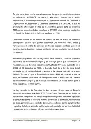 De otra parte, junto con la normativa europea de comercio electrónico contenida
en suDirectiva 31/2000/CE, de comercio electrónico, destaca en el ámbito
internacional,la normativa promovida por la Organización Mundial del Comercio, la
Organización deCooperación y Desarrollo Económico y la CNUDMI, la cual ha
promulgado laResolución 51/162 de la Asamblea general de16 de diciembre
1996, donde secontiene la Ley modelo de la CNUDMI sobre comercio electrónico,
con la adición delArt. 5 bis en la forma aprobada en 1998.


Quedando incluida en su estudio, el objetivo de ser un marco de referencia
paraaquellos Estados que quieran desarrollar una normativa clara, eficaz y
homogénea enel ámbito del comercio electrónico, aspectos jurídicos que deberá
tomar en cuenta laregión y nuestra legislación para su regulación con el derecho
comparado.


Existiendo propuestas para su regulación extra fronteras, como la propuesta
deDirectiva del Parlamento Europeo y del Consejo, por la que se establece un
marcocomún para la firma electrónica [COM(1998) 297 final], publicada en el
DOCE el 23 deoctubre de 1998, el Borrador final de la ley de firma digital,
aprobada por el gabinetefederal y remitida a la cámara baja del parlamento
federal ("Bundesrat") por el PrimerMinistro Helmut Kohl, el 20 de diciembre de
1996, el Dictamen del Comité de lasRegiones sobre la «Propuesta de Directiva
del Parlamento Europeo y del Consejo, queestablece un marco común para la
firma electrónica» (1999/C 93/06).


La Ley Modelo de la Comisión de las naciones Unidas para el Derecho
MercantilInternacional (CNUDMI) 2001 Sobre Firmas Electrónicas, su ámbito de
aplicaciónes completaría no deroga ninguna norma jurídica destinada a proteger
al consumidor,define el concepto de firma electrónica, el certificado, los mensajes
de datos, porfirmante, por prestador de servicios, parte que confía, cumplimiento y
requisitos de lafirma, proceder del firmante, del prestador de servicio, fiabilidad,
reconocimiento decertificados y firmas electrónicas extranjeras.




Tópicos Avanzados de Ingeniería – E-Commerce                              Página 178
 