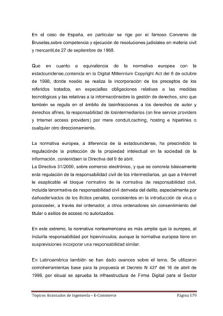 En el caso de España, en particular se rige por el famoso Convenio de
Bruselas,sobre competencia y ejecución de resoluciones judiciales en materia civil
y mercantil,de 27 de septiembre de 1968.


Que    en   cuanto    a   equivalencia    de   la   normativa   europea    con    la
estadounidense,contenida en la Digital Millennium Copyright Act del 8 de octubre
de 1998, donde nosólo se realiza la incorporación de los preceptos de los
referidos tratados, en especiallas obligaciones relativas a las medidas
tecnológicas y las relativas a la informaciónsobre la gestión de derechos, sino que
también se regula en el ámbito de lasinfracciones a los derechos de autor y
derechos afines, la responsabilidad de losintermediarios (on line service providers
y Internet access providers) por mere conduit,caching, hosting e hiperlinks o
cualquier otro direccionamiento.


La normativa europea, a diferencia de la estadounidense, ha prescindido la
regulaciónde la protección de la propiedad intelectual en la sociedad de la
información, contenidaen la Directiva del 9 de abril.
La Directiva 31/2000, sobre comercio electrónico, y que se concreta básicamente
enla regulación de la responsabilidad civil de los intermediarios, ya que a Internet
le esaplicable el bloque normativo de la normativa de responsabilidad civil,
incluida lanormativa de responsabilidad civil derivada del delito, especialmente por
dañosderivados de los ilícitos penales, consistentes en la introducción de virus o
poracceder, a través del ordenador, a otros ordenadores sin consentimiento del
titular o asitios de acceso no autorizados.


En este extremo, la normativa norteamericana es más amplia que la europea, al
incluirla responsabilidad por hipervínculos; aunque la normativa europea tiene en
susprevisiones incorporar una responsabilidad similar.


En Latinoamérica también se han dado avances sobre el tema. Se utilizaron
comoherramientas base para la propuesta el Decreto N 427 del 16 de abril de
1998, por elcual se aprueba la infraestructura de Firma Digital para el Sector



Tópicos Avanzados de Ingeniería – E-Commerce                              Página 179
 