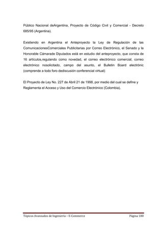 Público Nacional deArgentina, Proyecto de Código Civil y Comercial - Decreto
685/95 (Argentina).


Existiendo en Argentina el Anteproyecto la Ley de Regulación de las
ComunicacionesComerciales Publicitarias por Correo Electrónico, el Senado y la
Honorable Cámarade Diputados está en estudio del anteproyecto, que consta de
16 artículos,regulando como novedad, el correo electrónico comercial, correo
electrónico nosolicitado, campo del asunto, el Bulletin Board electrónic
(comprende a todo foro dediscusión conferencial virtual)


El Proyecto de Ley No. 227 de Abril 21 de 1998, por medio del cual se define y
Reglamenta el Acceso y Uso del Comercio Electrónico (Colombia).




Tópicos Avanzados de Ingeniería – E-Commerce                           Página 180
 
