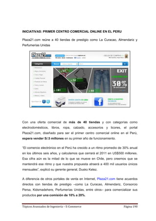INICIATIVAS: PRIMER CENTRO COMERCIAL ONLINE EN EL PERU

Plaza21.com reúne a 40 tiendas de prestigio como La Curacao, Almendariz y
Perfumerías Unidas




Con una oferta comercial de más de 40 tiendas y con categorías como
electrodomésticos, libros, ropa, calzado, accesorios y licores, el portal
Plaza21.com, diseñado para ser el primer centro comercial online en el Perú,
espera vender S/.5 millones en su primer año de funcionamiento.

―El comercio electrónico en el Perú ha crecido a un ritmo promedio de 30% anual
en los últimos seis años, y calculamos que cerrará el 2011 en US$500 millones.
Esa cifra aún es la mitad de lo que se mueve en Chile, pero creemos que se
mantendrá ese ritmo y que nuestra propuesta atraerá a 400 mil usuarios únicos
mensuales‖, explicó su gerente general, Dusko Kelez.

A diferencia de otros portales de venta en Internet, Plaza21.com tiene acuerdos
directos con tiendas de prestigio –como La Curacao, Almendariz, Consorcio
Persa, Kidsmadehere, Perfumerías Unidas, entre otros– para comercializar sus
productos por una comisión de 10% a 20%.


Tópicos Avanzados de Ingeniería – E-Commerce                         Página 190
 