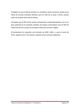 El objetivo es que el cliente acceda a un verdadero centro comercial, donde vea la
oferta de muchas empresas distintas, pero sin salir de su casa u oficina, porque
cada vez la gente tiene menos tiempo.

Se espera que el 50% de las ventas correspondan a electrodomésticos y se ve un
gran potencial en la campaña navideña. Se espera comercializar unos S/.350 mil
hasta final de año, porque es el espacio ideal para comprar regalos.

El lanzamiento ha requerido una inversión de US$1 millón, y, para el cierre de
2012, esperan reunir 120 marcas y apostar por los artículos deportivos.




Tópicos Avanzados de Ingeniería – E-Commerce                              Página 191
 