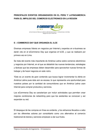 PRINCIPALES EVENTOS ORGANIZADOS EN EL PERU Y LATINOAMERICA
PARA EL IMPULSO DEL COMERCIO ELECTRONICO EN LA REGION




E – COMMERCE DAY QUE ORGANIZA EL ILCE

Diversas empresas líderes en negocios por Internet y expertos en e-business se
darán cita en el eCommerce Day que organiza el ILCE, y que se realizará por
primera vez en Lima.

Se trata del evento más importante de América Latina sobre comercio electrónico
y negocios por Internet, en el que se debatirán las nuevas tendencias, estrategias
y tácticas que las empresas deben desarrollar para aprovechar nuevas formas de
trabajar y de hacer negocios en este rubro.

―Este es un evento de gran contenido que busca lograr incrementar la oferta en
América Latina pues ésta aún es escasa, lo que representa una oportunidad para
nuestros países por la cantidad de consumidores que en América Latina usan
Internet para comprar productos y servicios.

Los eCommerce Day se caracterizan por incluir actividades que permiten crear
mejores condiciones de networking para que los asistentes se conozcan y así
expandan su red.




El despegue de las compras en línea es evidente, y los esfuerzos llevados a cabo
por los diferentes actores por consolidarlo como una alternativa al comercio
tradicional de bienes y servicios empiezan a dar sus frutos.




Tópicos Avanzados de Ingeniería – E-Commerce                            Página 192
 