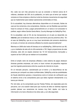 Así, cada vez son más peruanos los que se conectan a internet (cerca de 8
millones, alrededor del 30% de la población), en tanto que el temor por realizar
compras en línea empieza a disminuir ante los diversos mecanismos de seguridad
que se implementan para realizar operaciones comerciales en línea.

En la actualidad, hay diversas alternativas disponibles en el mercado, fáciles de
usar por los comercios y los compradores. Además, son tan flexibles que permiten
hacer la compra en línea y pagar personalmente en un banco si el comprador lo
prefiere, según refiere Sandra Santa María, Country Manager de SafetyPay Perú.

En la actualidad, solo el 3% de las transacciones en el país se desarrolla vía
internet, pero la tendencia marca un alto crecimiento para los próximos años. ―En
el caso de SafetyPay, que es un muy buen termómetro del comercio electrónico
en el país, el número de comercios afiliados ha crecido exponencialmente‖.

Mientras en 2008 sólo había 40 tiendas en la redSafetyPay, 2009 terminó con 90,
y ya a mediados de este año la cifra asciende a 120. Según proyecciones de esta
empresa, este año se espera alcanzar las 10 mil transacciones mensuales y
superar así las 4,000 que se realizan en la actualidad.



Entre el amplio rubro de empresas afiliadas a este sistema de pagos destacan
diversas grandes empresas, así como un buen número de pequeños negocios
que han logrado posicionarse entre los usuarios de internet en el país.

En el mercado peruano, caracterizado por el temor y la desconfianza de las
personas por compartir sus datos confidenciales, SafetyPay evita las posibilidades
de fraude electrónico gracias a mecanismos como el número de verificación que
el sistema envía a los compradores para que éstos ingresen directamente a su
banco por internet.

Por otro lado, se ha comprobado que las Fiestas Patrias, tan especiales para los
peruanos, son una ocasión ideal para que muchos de ellos en distintas regiones
puedan planear sus vacaciones de manera muy fácil, rápida, con toda la
información a la mano ofrecida en los sitios web, y con alta seguridad.




Tópicos Avanzados de Ingeniería – E-Commerce                              Página 193
 