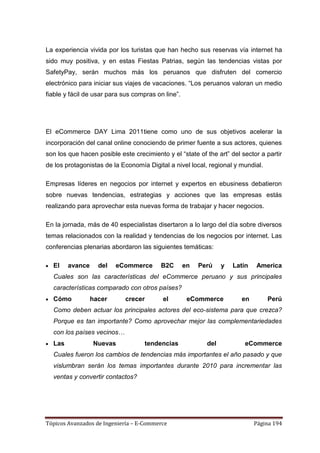 La experiencia vivida por los turistas que han hecho sus reservas vía internet ha
sido muy positiva, y en estas Fiestas Patrias, según las tendencias vistas por
SafetyPay, serán muchos más los peruanos que disfruten del comercio
electrónico para iniciar sus viajes de vacaciones. ―Los peruanos valoran un medio
fiable y fácil de usar para sus compras on line‖.




El eCommerce DAY Lima 2011tiene como uno de sus objetivos acelerar la
incorporación del canal online conociendo de primer fuente a sus actores, quienes
son los que hacen posible este crecimiento y el ―state of the art‖ del sector a partir
de los protagonistas de la Economía Digital a nivel local, regional y mundial.

Empresas líderes en negocios por internet y expertos en ebusiness debatieron
sobre nuevas tendencias, estrategias y acciones que las empresas estás
realizando para aprovechar esta nuevas forma de trabajar y hacer negocios.

En la jornada, más de 40 especialistas disertaron a lo largo del día sobre diversos
temas relacionados con la realidad y tendencias de los negocios por internet. Las
conferencias plenarias abordaron las siguientes temáticas:

  El    avance     del   eCommerce       B2C        en   Perú    y   Latin   America
  Cuales son las características del eCommerce peruano y sus principales
  características comparado con otros países?
  Cómo           hacer      crecer        el         eCommerce         en        Perú
  Como deben actuar los principales actores del eco-sistema para que crezca?
  Porque es tan importante? Como aprovechar mejor las complementariedades
  con los países vecinos…
  Las            Nuevas             tendencias             del           eCommerce
  Cuales fueron los cambios de tendencias más importantes el año pasado y que
  vislumbran serán los temas importantes durante 2010 para incrementar las
  ventas y convertir contactos?




Tópicos Avanzados de Ingeniería – E-Commerce                                 Página 194
 