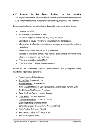El     impacto      de     las    Redes      Sociales   en    los       negocios
  Las mejores estrategias de monetización y cómo aprovechar las redes sociales
  y las comunidades online pueden generar clientes y posicionar a mi empresa.

En talleres simultáneos profesionales se desarrollaron en profundidad temas:

       Lo nuevo en retail
       Turismo: como encadenar la oferta
       Medios de pagos: el impacto del prepago y del móvil?
       Como bajar el fraude y mejorar la seguridad de las transacciones
       eCommerce & eEntertainment: Juegos, apuestas y entretención en fuerte
       crecimiento
       Banca online: como fidelizar con el eCommerce
       Métricas, la disciplina central: tres grandes profesionales muestran como
       integran metricas internas y externas
       El impacto de la Revolución Móvil
       El impacto de la TV digital en el ecommerce

Dentro de los destacados expertos internacionales que participaran como
disertantes y panelistas estuvieron:

       Ricardo Alonso, Falabella.com
       Andres Silva, Cencosud.com
       Javier Albarracin, Inventarte.net
       Jorge Mazzotti Mercado, Comercializadora Electrónica de Turismo SAC
       Tim Delhaes, First Tuesday Americas
       Alejandro Fosk, Comscore Latin America
       Omar Vigetti, Latinvia (Argentina)
       Guillermo Rospigliosi , VISA LAC (USA)
       Sven Westerberg, Braspag (Brasil)
       Oskar Hjertonsson Groupon Latin America (Chile)
       Regis Freitas, Cobrebem (Brasil)
       Marcos Pueyrredon, ILCE (Argentina)
       Y muchos expertos mas…


Tópicos Avanzados de Ingeniería – E-Commerce                              Página 195
 