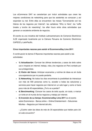 Los eCommerce DAY se caracterizan por incluir actividades que crean las
mejores condiciones de networking para que los asistentes se conozcan y así
expandan su red. Entre ellas se encuentran: las mesas ―Conversando con los
líderes de los negocios por Internet‖, las carteleras ―Who is Here‖, los ―coffe
breaks y lunchs de neworking‖, los after hours entre otras actividades que
generan un excelente ambiente de negocios.

El evento es una iniciativa del Instituto Latinoamericano de Comercio Electrónico
ILCE organizado localmente por la Cámara Peruana de Comercio Electrónico
CAPECE y LatinPacific.


Cinco importantes razones para asistir al EcommerceDay Lima 2011

A continuacion te damos 5 Razones importantes razones para asistir a las
actividades:

       1) Actualización: Conocer las últimas tendencias y casos de éxito sobre
       uso e impacto en internet, trabajo, vida y los negocios en Perú contado por
       sus protagonistas.
       2) Visión del futuro: Anticipar escenarios y nutrirse de ideas es sin duda
       una experiencia que no puede perderte.
       3) Networking: No todos los días encontraras la posibilidad de interactuar
       con más de 500 personas como tu, acceder a todas las soluciones y
       servicios para hacer negocios por internet en un solo lugar y como si fuera
       poco más de 40 especialistas ¿Te lo va a perder?
       4) Benchmarking: Conocer los casos de éxito ayuda, sin duda, a marcar
       un norte en el mundo de los negocios y trabajo por internet.
       5) Inversión de su tiempo: EcommerceDay Lima 2011 es el evento
       sobre Ecommerce – Banca online – Online Entertainment – Soluciones
       Móviles – Negocios por Internet del año.

       - ¿Cuánto valen las ideas de más de 30 especialistas que hablan para Ud.
       en este encuentro?




Tópicos Avanzados de Ingeniería – E-Commerce                            Página 196
 