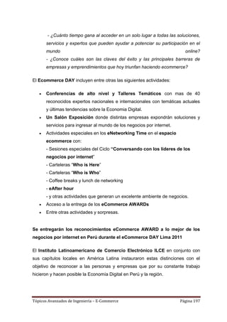 - ¿Cuánto tiempo gana al acceder en un solo lugar a todas las soluciones,
       servicios y expertos que pueden ayudar a potenciar su participación en el
       mundo                                                              online?
       - ¿Conoce cuáles son las claves del éxito y las principales barreras de
       empresas y emprendimientos que hoy triunfan haciendo ecommerce?

El Ecommerce DAY incluyen entre otras las siguientes actividades:

       Conferencias de alto nivel y Talleres Temáticos con mas de 40
       reconocidos expertos nacionales e internacionales con temáticas actuales
       y últimas tendencias sobre la Economia Digital.
       Un Salón Exposición donde distintas empresas expondrán soluciones y
       servicios para ingresar al mundo de los negocios por internet.
       Actividades especiales en los eNetworking Time en el espacio
       ecommerce con:
       - Sesiones especiales del Ciclo “Conversando con los líderes de los
       negocios por internet‖
       - Carteleras ―Who is Here‖
       - Carteleras ―Who is Who‖
       - Coffee breaks y lunch de networking
       - eAfter hour
       - y otras actividades que generan un excelente ambiente de negocios.
       Acceso a la entrega de los eCommerce AWARDs
       Entre otras actividades y sorpresas.


Se entregarán los reconocimientos eCommerce AWARD a lo mejor de los
negocios por internet en Perú durante el eCommerce DAY Lima 2011

El Instituto Latinoamericano de Comercio Electrónico ILCE en conjunto con
sus capítulos locales en América Latina instauraron estas distinciones con el
objetivo de reconocer a las personas y empresas que por su constante trabajo
hicieron y hacen posible la Economía Digital en Perú y la región.




Tópicos Avanzados de Ingeniería – E-Commerce                            Página 197
 