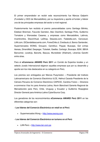 El primer emprendedor en recibir este reconocimiento fue Marcos Galperin
(Fundador y CEO de Mercadolibre), por su trayectoria y aporte al fundar y liderar
una de las principales empresas del sector a nivel regional.

Posteriormente han recibido el premio personalidades como Santiago Bilinkis,
Esteban Brenman, Facundo Garreton, Alec Oxenford, Santiago Pinto, Guillermo
Tornatore y Wenceslao Casares; y empresas como Mercadolibre, Latinvia,
Invertironline, DiscoVirtual, LeShop, Deautos.com, Falabella.com, Cencosud,
LAN.com, ElClandeldescuento.com, ForexChile.cl, Crediauto.cl, Banco Santander,
Supermercados WONG, Groupon, Carrefour, Paypal, Buscape, Gol Linhas
Aereas, DineroMail, Despegar, Ticketek, Geelbe, Certisign, Buscape, B2W, BBVA
Bancomer, LevelUp, Banorte, Bazuca, Mundolider (Walmart), Librerías Gandhi
entre otras.

Para el eCommerce AWARD Perú 2011 un Comité de Expertos locales y un
selecto Jurado Internacional eligieron aquellas empresas que por su desarrollo y
aporte son los más destacados en su categoría en Perú.

Los premios son entregados por Marcos Pueyrredon – Presidente del Instituto
Latinoamericano de Comercio Electrónico ILCE, Helmut Caceda Presidente de la
Cámara Peruana de Comercio Electrónico CAPECE, Carolina Forero – Directora
e-commerce Visa Inc para America Latina, Kevin Blanchard Gerente Regional de
MercadoLibre para Perú, Chile, Uruguay y Ecuador y Guillermo Rospigliosi
Director General para América Latina CyberSource Corp.

Los ganadores de los reconocimientos eCommerce AWARD Perú 2011 en las
diferentes categorías son:

- Los líderes del Comercio Electrónico en retail en el Perú

       Supermercados Wong – http://www.ewong.com

- Los líderes del Comercio Electrónico en turismo en el Perú

       LAN Perú – http://www.lan.com.pe


Tópicos Avanzados de Ingeniería – E-Commerce                           Página 198
 