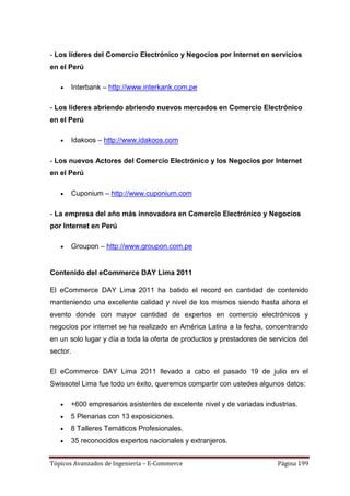 - Los líderes del Comercio Electrónico y Negocios por Internet en servicios
en el Perú

       Interbank – http://www.interkank.com.pe

- Los líderes abriendo abriendo nuevos mercados en Comercio Electrónico
en el Perú

       Idakoos – http://www.idakoos.com

- Los nuevos Actores del Comercio Electrónico y los Negocios por Internet
en el Perú

       Cuponium – http://www.cuponium.com

- La empresa del año más innovadora en Comercio Electrónico y Negocios
por Internet en Perú

       Groupon – http://www.groupon.com.pe


Contenido del eCommerce DAY Lima 2011

El eCommerce DAY Lima 2011 ha batido el record en cantidad de contenido
manteniendo una excelente calidad y nivel de los mismos siendo hasta ahora el
evento donde con mayor cantidad de expertos en comercio electrónicos y
negocios por internet se ha realizado en América Latina a la fecha, concentrando
en un solo lugar y día a toda la oferta de productos y prestadores de servicios del
sector.

El eCommerce DAY Lima 2011 llevado a cabo el pasado 19 de julio en el
Swissotel Lima fue todo un éxito, queremos compartir con ustedes algunos datos:

      +600 empresarios asistentes de excelente nivel y de variadas industrias.
      5 Plenarias con 13 exposiciones.
      8 Talleres Temáticos Profesionales.
      35 reconocidos expertos nacionales y extranjeros.


Tópicos Avanzados de Ingeniería – E-Commerce                             Página 199
 