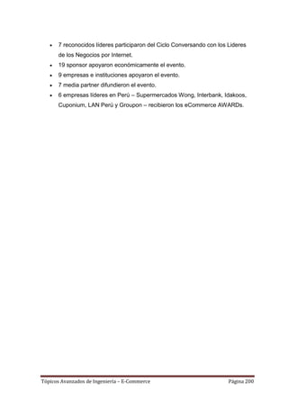7 reconocidos líderes participaron del Ciclo Conversando con los Lideres
      de los Negocios por Internet.
      19 sponsor apoyaron económicamente el evento.
      9 empresas e instituciones apoyaron el evento.
      7 media partner difundieron el evento.
      6 empresas líderes en Perú – Supermercados Wong, Interbank, Idakoos,
      Cuponium, LAN Perú y Groupon – recibieron los eCommerce AWARDs.




Tópicos Avanzados de Ingeniería – E-Commerce                           Página 200
 