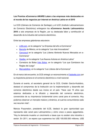 Los Premios eCommerce AWARD Latam a las empresas más destacadas en
el mundo de los negocios por internet en América Latina en el 2010

La CCS (Cámara de Comercio de Santiago) y el ILCE (Instituto Latinoamericano
de Comercio Electrónico) entregaron los eCommerce Awards Latinoamérica
2010 a seis empresas de la Región, por su destacada labor y contribución al
desarrollo de la industria del comercio electrónico.

Entre las empresas galardonas estuvieron:

       LAN.com, en la categoría ―La Empresa del año e-Commerce‖
       Banorte de México, en la categoría ―Los más Innovadores‖
       Cencosud en la categoría ―Los Líderes Abriendo Nuevos Mercados en e-
       Commerce‖
       Geelbe, en la categoría ―Los Nuevos Actores en América Latina‖
       Corredora de Bolsa Inter Bolsa, en la categoría ―Los que Cambiaron las
       Reglas del Juego‖
       Mercadolibre, en la categoría ―Los Líderes del e-Commerce‖

En el marco del encuentro, la CCS entregó un reconocimiento a Falabella.com por
su trayectoria pionera en el comercio electrónico a nivel nacional.

Durante el evento, el secretario general de la CCS, Cristián García-Huidobro,
destacó el compromiso de la Institución con la implementación y desarrollo del
comercio electrónico desde sus inicios en el país: ―Hace casi 15 años que
estamos dedicados a la difusión y desarrollo del comercio electrónico,
convencidos de su importancia fundamental como canal para el comercio. Hoy
podemos observar un mercado maduro y dinámico, al cual los consumidores cada
vez recurren más‖.

Marcos Pueyrredon, presidente del ILCE, destacó la gran oportunidad que
representa este canal para Latinoamérica y cómo crece a pasos agigantados.
―Hoy la demanda muestra un crecimiento a tasas que no existen otra industria o
sector. En 2011, se espera que superemos los US$ 100.000.000 millones, US$


Tópicos Avanzados de Ingeniería – E-Commerce                            Página 201
 