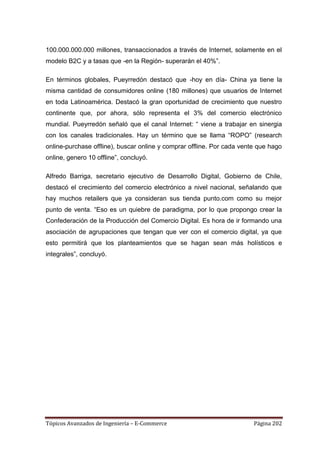 100.000.000.000 millones, transaccionados a través de Internet, solamente en el
modelo B2C y a tasas que -en la Región- superarán el 40%‖.

En términos globales, Pueyrredón destacó que -hoy en día- China ya tiene la
misma cantidad de consumidores online (180 millones) que usuarios de Internet
en toda Latinoamérica. Destacó la gran oportunidad de crecimiento que nuestro
continente que, por ahora, sólo representa el 3% del comercio electrónico
mundial. Pueyrredón señaló que el canal Internet: ― viene a trabajar en sinergia
con los canales tradicionales. Hay un término que se llama ―ROPO‖ (research
online-purchase offline), buscar online y comprar offline. Por cada vente que hago
online, genero 10 offline‖, concluyó.

Alfredo Barriga, secretario ejecutivo de Desarrollo Digital, Gobierno de Chile,
destacó el crecimiento del comercio electrónico a nivel nacional, señalando que
hay muchos retailers que ya consideran sus tienda punto.com como su mejor
punto de venta. ―Eso es un quiebre de paradigma, por lo que propongo crear la
Confederación de la Producción del Comercio Digital. Es hora de ir formando una
asociación de agrupaciones que tengan que ver con el comercio digital, ya que
esto permitirá que los planteamientos que se hagan sean más holísticos e
integrales‖, concluyó.




Tópicos Avanzados de Ingeniería – E-Commerce                            Página 202
 