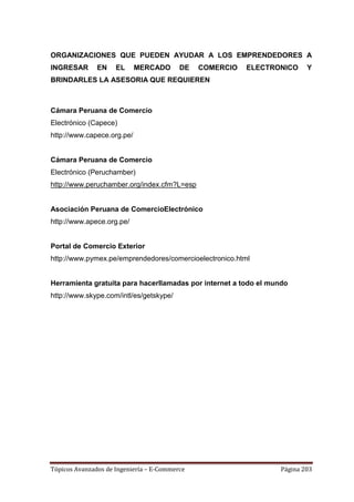 ORGANIZACIONES QUE PUEDEN AYUDAR A LOS EMPRENDEDORES A
INGRESAR       EN    EL     MERCADO       DE   COMERCIO   ELECTRONICO     Y
BRINDARLES LA ASESORIA QUE REQUIEREN



Cámara Peruana de Comercio
Electrónico (Capece)
http://www.capece.org.pe/


Cámara Peruana de Comercio
Electrónico (Peruchamber)
http://www.peruchamber.org/index.cfm?L=esp


Asociación Peruana de ComercioElectrónico
http://www.apece.org.pe/


Portal de Comercio Exterior
http://www.pymex.pe/emprendedores/comercioelectronico.html


Herramienta gratuita para hacerllamadas por internet a todo el mundo
http://www.skype.com/intl/es/getskype/




Tópicos Avanzados de Ingeniería – E-Commerce                      Página 203
 