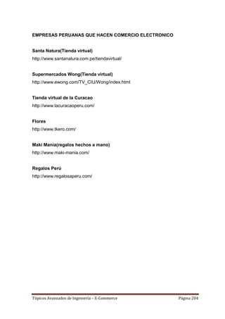 EMPRESAS PERUANAS QUE HACEN COMERCIO ELECTRONICO


Santa Natura(Tienda virtual)
http://www.santanatura.com.pe/tiendavirtual/


Supermercados Wong(Tienda virtual)
http://www.ewong.com/TV_CIU/Wong/index.html


Tienda virtual de la Curacao
http://www.lacuracaoperu.com/


Flores
http://www.tkero.com/


Maki Manía(regalos hechos a mano)
http://www.maki-mania.com/


Regalos Perú
http://www.regalosaperu.com/




Tópicos Avanzados de Ingeniería – E-Commerce       Página 204
 