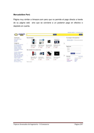 Mercadolibre Perú

Página muy similar a Amazon.com pero que no permite el pago directo a través
de su página web      sino que se conviene a un posterior pago en efectivo o
depósito en cuenta.




Tópicos Avanzados de Ingeniería – E-Commerce                       Página 207
 