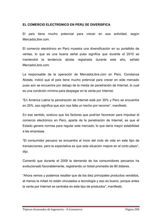 EL COMERCIO ELECTRONICO EN PERU SE DIVERSIFICA

El      país   tiene   mucho   potencial     para   crecer    en   esa   actividad,   según
MercadoLibre.com.

El comercio electrónico en Perú muestra una diversificación en su portafolio de
ventas, lo que es una buena señal pues significa que durante el 2010 se
mantendrá        la    tendencia   alcista   registrada      durante   este   año,    señaló
MercadoLibre.com.

La responsable de la operación de MercadoLibre.com en Perú, Constanza
Abdala, indicó que el país tiene mucho potencial para crecer en este mercado
pues aún se encuentra por debajo de la media de penetración de Internet, lo cual
es una condición mínima para despegar en la venta por Internet.

―En América Latina la penetración de Internet está por 30% y Perú se encuentra
en 25%, eso significa que aún nos falta un trecho por recorrer‖, manifestó.

En ese sentido, sostuvo que los factores que podrían favorecer para impulsar el
comercio electrónico en Perú, aparte de la penetración de Internet, es que el
Estado genere normas para regular este mercado, lo que daría mayor estabilidad
a las empresas.

―El consumidor peruano se encuentra al inicio del ciclo de vida en este tipo de
transacciones, pero la expectativa es que esta situación mejore en el corto plazo‖,
dijo.

Comentó que durante el 2009 la demanda de los consumidores peruanos ha
evolucionado favorablemente, registrando un ticket promedio de 80 dólares.

―Ahora vemos y podemos resaltar que de los diez principales productos vendidos,
al menos la mitad no están vinculados a tecnología y eso es bueno, porque antes
la venta por Internet se centraba en este tipo de productos‖, manifestó.




Tópicos Avanzados de Ingeniería – E-Commerce                                     Página 208
 