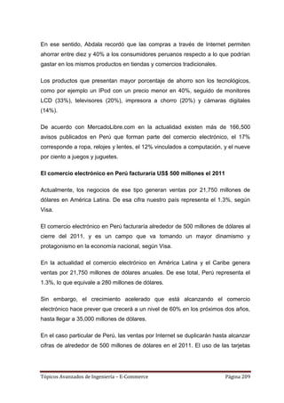 En ese sentido, Abdala recordó que las compras a través de Internet permiten
ahorrar entre diez y 40% a los consumidores peruanos respecto a lo que podrían
gastar en los mismos productos en tiendas y comercios tradicionales.

Los productos que presentan mayor porcentaje de ahorro son los tecnológicos,
como por ejemplo un IPod con un precio menor en 40%, seguido de monitores
LCD (33%), televisores (20%), impresora a chorro (20%) y cámaras digitales
(14%).

De acuerdo con MercadoLibre.com en la actualidad existen más de 166,500
avisos publicados en Perú que forman parte del comercio electrónico, el 17%
corresponde a ropa, relojes y lentes, el 12% vinculados a computación, y el nueve
por ciento a juegos y juguetes.

El comercio electrónico en Perú facturaría US$ 500 millones el 2011

Actualmente, los negocios de ese tipo generan ventas por 21,750 millones de
dólares en América Latina. De esa cifra nuestro país representa el 1.3%, según
Visa.

El comercio electrónico en Perú facturaría alrededor de 500 millones de dólares al
cierre del 2011, y es un campo que va tomando un mayor dinamismo y
protagonismo en la economía nacional, según Visa.

En la actualidad el comercio electrónico en América Latina y el Caribe genera
ventas por 21,750 millones de dólares anuales. De ese total, Perú representa el
1.3%, lo que equivale a 280 millones de dólares.

Sin embargo, el crecimiento acelerado que está alcanzando el comercio
electrónico hace prever que crecerá a un nivel de 60% en los próximos dos años,
hasta llegar a 35,000 millones de dólares.

En el caso particular de Perú, las ventas por Internet se duplicarán hasta alcanzar
cifras de alrededor de 500 millones de dólares en el 2011. El uso de las tarjetas




Tópicos Avanzados de Ingeniería – E-Commerce                             Página 209
 