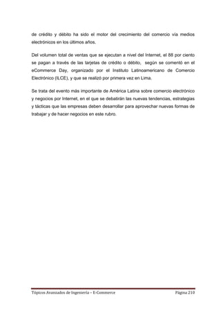 de crédito y débito ha sido el motor del crecimiento del comercio vía medios
electrónicos en los últimos años.

Del volumen total de ventas que se ejecutan a nivel del Internet, el 88 por ciento
se pagan a través de las tarjetas de crédito o débito, según se comentó en el
eCommerce Day, organizado por el Instituto Latinoamericano de Comercio
Electrónico (ILCE), y que se realizó por primera vez en Lima.

Se trata del evento más importante de América Latina sobre comercio electrónico
y negocios por Internet, en el que se debatirán las nuevas tendencias, estrategias
y tácticas que las empresas deben desarrollar para aprovechar nuevas formas de
trabajar y de hacer negocios en este rubro.




Tópicos Avanzados de Ingeniería – E-Commerce                            Página 210
 