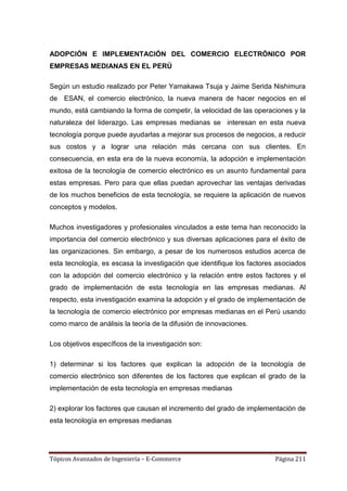 ADOPCIÓN E IMPLEMENTACIÓN DEL COMERCIO ELECTRÓNICO POR
EMPRESAS MEDIANAS EN EL PERÚ

Según un estudio realizado por Peter Yamakawa Tsuja y Jaime Serida Nishimura
de ESAN, el comercio electrónico, la nueva manera de hacer negocios en el
mundo, está cambiando la forma de competir, la velocidad de las operaciones y la
naturaleza del liderazgo. Las empresas medianas se interesan en esta nueva
tecnología porque puede ayudarlas a mejorar sus procesos de negocios, a reducir
sus costos y a lograr una relación más cercana con sus clientes. En
consecuencia, en esta era de la nueva economía, la adopción e implementación
exitosa de la tecnología de comercio electrónico es un asunto fundamental para
estas empresas. Pero para que ellas puedan aprovechar las ventajas derivadas
de los muchos beneficios de esta tecnología, se requiere la aplicación de nuevos
conceptos y modelos.

Muchos investigadores y profesionales vinculados a este tema han reconocido la
importancia del comercio electrónico y sus diversas aplicaciones para el éxito de
las organizaciones. Sin embargo, a pesar de los numerosos estudios acerca de
esta tecnología, es escasa la investigación que identifique los factores asociados
con la adopción del comercio electrónico y la relación entre estos factores y el
grado de implementación de esta tecnología en las empresas medianas. Al
respecto, esta investigación examina la adopción y el grado de implementación de
la tecnología de comercio electrónico por empresas medianas en el Perú usando
como marco de análisis la teoría de la difusión de innovaciones.

Los objetivos específicos de la investigación son:

1) determinar si los factores que explican la adopción de la tecnología de
comercio electrónico son diferentes de los factores que explican el grado de la
implementación de esta tecnología en empresas medianas

2) explorar los factores que causan el incremento del grado de implementación de
esta tecnología en empresas medianas




Tópicos Avanzados de Ingeniería – E-Commerce                            Página 211
 