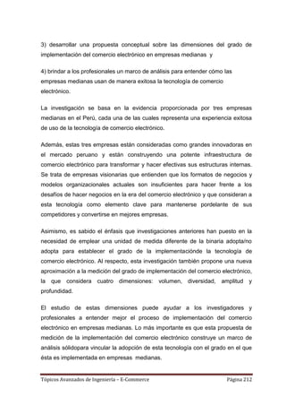 3) desarrollar una propuesta conceptual sobre las dimensiones del grado de
implementación del comercio electrónico en empresas medianas y

4) brindar a los profesionales un marco de análisis para entender cómo las
empresas medianas usan de manera exitosa la tecnología de comercio
electrónico.

La investigación se basa en la evidencia proporcionada por tres empresas
medianas en el Perú, cada una de las cuales representa una experiencia exitosa
de uso de la tecnología de comercio electrónico.

Además, estas tres empresas están consideradas como grandes innovadoras en
el mercado peruano y están construyendo una potente infraestructura de
comercio electrónico para transformar y hacer efectivas sus estructuras internas.
Se trata de empresas visionarias que entienden que los formatos de negocios y
modelos organizacionales actuales son insuficientes para hacer frente a los
desafíos de hacer negocios en la era del comercio electrónico y que consideran a
esta tecnología como elemento clave para mantenerse pordelante de sus
competidores y convertirse en mejores empresas.

Asimismo, es sabido el énfasis que investigaciones anteriores han puesto en la
necesidad de emplear una unidad de medida diferente de la binaria adopta/no
adopta para establecer el grado de la implementaciónde la tecnología de
comercio electrónico. Al respecto, esta investigación también propone una nueva
aproximación a la medición del grado de implementación del comercio electrónico,
la   que   considera cuatro dimensiones: volumen, diversidad,         amplitud   y
profundidad.

El estudio de estas dimensiones puede ayudar a los investigadores y
profesionales a entender mejor el proceso de implementación del comercio
electrónico en empresas medianas. Lo más importante es que esta propuesta de
medición de la implementación del comercio electrónico construye un marco de
análisis sólidopara vincular la adopción de esta tecnología con el grado en el que
ésta es implementada en empresas medianas.


Tópicos Avanzados de Ingeniería – E-Commerce                            Página 212
 