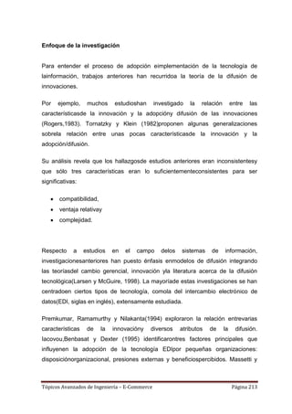 Enfoque de la investigación


Para entender el proceso de adopción eimplementación de la tecnología de
lainformación, trabajos anteriores han recurridoa la teoría de la difusión de
innovaciones.

Por   ejemplo,     muchos     estudioshan      investigado   la   relación        entre   las
característicasde la innovación y la adopcióny difusión de las innovaciones
(Rogers,1983). Tornatzky y Klein (1982)proponen algunas generalizaciones
sobrela relación entre unas pocas característicasde la innovación y la
adopción/difusión.

Su análisis revela que los hallazgosde estudios anteriores eran inconsistentesy
que sólo tres características eran lo suficientementeconsistentes para ser
significativas:

       compatibilidad,
       ventaja relativay
       complejidad.




Respecto     a    estudios    en   el   campo    delos   sistemas    de      información,
investigacionesanteriores han puesto énfasis enmodelos de difusión integrando
las teoríasdel cambio gerencial, innovación yla literatura acerca de la difusión
tecnológica(Larsen y McGuire, 1998). La mayoríade estas investigaciones se han
centradoen ciertos tipos de tecnología, comola del intercambio electrónico de
datos(EDI, siglas en inglés), extensamente estudiada.

Premkumar, Ramamurthy y Nilakanta(1994) exploraron la relación entrevarias
características    de    la   innovacióny   diversos     atributos   de      la     difusión.
Iacovou,Benbasat y Dexter (1995) identificarontres factores principales que
influyenen la adopción de la tecnología EDIpor pequeñas organizaciones:
disposiciónorganizacional, presiones externas y beneficiospercibidos. Massetti y



Tópicos Avanzados de Ingeniería – E-Commerce                                      Página 213
 