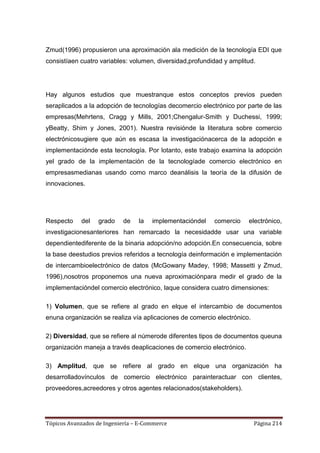 Zmud(1996) propusieron una aproximación ala medición de la tecnología EDI que
consistíaen cuatro variables: volumen, diversidad,profundidad y amplitud.




Hay algunos estudios que muestranque estos conceptos previos pueden
seraplicados a la adopción de tecnologías decomercio electrónico por parte de las
empresas(Mehrtens, Cragg y Mills, 2001;Chengalur-Smith y Duchessi, 1999;
yBeatty, Shim y Jones, 2001). Nuestra revisiónde la literatura sobre comercio
electrónicosugiere que aún es escasa la investigaciónacerca de la adopción e
implementaciónde esta tecnología. Por lotanto, este trabajo examina la adopción
yel grado de la implementación de la tecnologíade comercio electrónico en
empresasmedianas usando como marco deanálisis la teoría de la difusión de
innovaciones.




Respecto    del    grado    de   la   implementacióndel   comercio     electrónico,
investigacionesanteriores han remarcado la necesidadde usar una variable
dependientediferente de la binaria adopción/no adopción.En consecuencia, sobre
la base deestudios previos referidos a tecnología deinformación e implementación
de intercambioelectrónico de datos (McGowany Madey, 1998; Massetti y Zmud,
1996),nosotros proponemos una nueva aproximaciónpara medir el grado de la
implementacióndel comercio electrónico, laque considera cuatro dimensiones:

1) Volumen, que se refiere al grado en elque el intercambio de documentos
enuna organización se realiza vía aplicaciones de comercio electrónico.

2) Diversidad, que se refiere al númerode diferentes tipos de documentos queuna
organización maneja a través deaplicaciones de comercio electrónico.

3) Amplitud, que se refiere al grado en elque una organización ha
desarrolladovínculos de comercio electrónico parainteractuar con clientes,
proveedores,acreedores y otros agentes relacionados(stakeholders).




Tópicos Avanzados de Ingeniería – E-Commerce                              Página 214
 