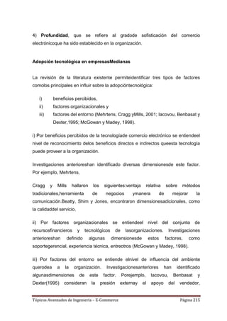 4) Profundidad, que se refiere al gradode sofisticación del comercio
electrónicoque ha sido establecido en la organización.



Adopción tecnológica en empresasMedianas


La revisión de la literatura existente permiteidentificar tres tipos de factores
comolos principales en influir sobre la adopcióntecnológica:

      i)         beneficios percibidos,
      ii)        factores organizacionales y
      iii)       factores del entorno (Mehrtens, Cragg yMills, 2001; Iacovou, Benbasat y
                 Dexter,1995; McGowan y Madey, 1998).

i) Por beneficios percibidos de la tecnologíade comercio electrónico se entiendeel
nivel de reconocimiento delos beneficios directos e indirectos queesta tecnología
puede proveer a la organización.

Investigaciones anterioreshan identificado diversas dimensionesde este factor.
Por ejemplo, Mehrtens,

Cragg        y     Mills     hallaron     los    siguientes:ventaja          relativa      sobre      métodos
tradicionales,herramienta                de       negocios          ymanera           de       mejorar        la
comunicación.Beatty, Shim y Jones, encontraron dimensionesadicionales, como
la calidaddel servicio.

ii)    Por       factores     organizacionales        se       entiendeel     nivel     del     conjunto     de
recursosfinancieros             y     tecnológicos        de    lasorganizaciones.            Investigaciones
anterioreshan              definido     algunas      dimensionesde            estos        factores,      como
soportegerencial, experiencia técnica, entreotros (McGowan y Madey, 1998).

iii) Por factores del entorno se entiende elnivel de influencia del ambiente
querodea           a   la     organización.        Investigacionesanteriores            han         identificado
algunasdimensiones               de     este     factor.       Porejemplo,     Iacovou,         Benbasat      y
Dexter(1995)           consideran        la     presión    externay     el     apoyo          del    vendedor,


Tópicos Avanzados de Ingeniería – E-Commerce                                                         Página 215
 