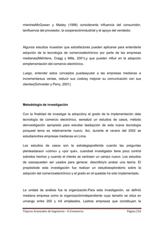 mientrasMcGowan y Madey (1998) consideranla influencia del consumidor,
lainfluencia del proveedor, la cooperaciónindustrial y el apoyo del vendedor.




Algunos estudios muestran que estosfactores pueden aplicarse para entenderla
adopción de la tecnología de comercioelectrónico por parte de las empresas
medianas(Mehrtens, Cragg y Mills, 2001),y que pueden influir en la adopción
eimplementación del comercio electrónico.

Luego, entender estos conceptos puedeayudar a las empresas medianas a
incrementarsus ventas, reducir sus costosy mejorar su comunicación con sus
clientes(Schneider y Perry, 2001).




Metodología de investigación

Con la finalidad de investigar la adopcióny el grado de la implementación dela
tecnología de comercio electrónico, serealizó un estudios de casos, método
deinvestigación apropiado para estudiar laadopción de esta nueva tecnología
porqueel tema es relativamente nuevo. Así, durante el verano del 2002 se
estudiarontres empresas medianas en Lima.

Los estudios de casos son la estrategiapreferida cuando las preguntas
planteadasson «cómo» y «por qué», cuandoel investigador tiene poco control
sobrelos hechos y cuando el interés se centraen un campo nuevo. Los estudios
de casospueden ser usados para generar, describiry/o probar una teoría. El
propósitode esta investigación fue realizar un estudioexploratorio sobre la
adopción del comercioelectrónico y el grado en el queéste ha sido implementado.




La unidad de análisis fue la organización.Para esta investigación, se definió
mediana empresa como la organizaciónindependiente cuyo tamaño se sitúa en
unrango entre 200 y mil empleados. Lastres empresas que constituyen la


Tópicos Avanzados de Ingeniería – E-Commerce                             Página 216
 