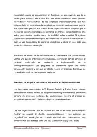 muestradel estudio se seleccionaron en funciónde su gran nivel de uso de la
tecnologíade comercio electrónico. Las tres estánconsideradas como grandes
innovadorasy representativas de las empresas medianasperuanas que han
obtenido éxito en elmanejo de la tecnología de comercio electrónicopara mejorar
sus operaciones yreducir sus costos. Estas organizacioneshan adoptado por lo
menos las siguientestecnologías de comercio electrónico: correoelectrónico, sitio
web y gerencia dela relación con el cliente (CRM, siglas eninglés). El siguiente
cuadro indica el contextode negocio de cada una de las empresas,la función en la
cual se usa latecnología de comercio electrónico y elaño en que cada una
empezó a utilizaresta tecnología.




El método de recolección de la informaciónfue la entrevista. Los propiosautores,
usando una guía de entrevistasemiestructurada, conversaron con los gerentesy el
personal     involucrado     en     laadopción      e    implementación          de   la
tecnologíamencionada.      Las    preguntas    se   orientarona   lograr   una    mayor
comprensión decómo y por qué se adopta y pone en prácticala tecnología de
comercio electrónicoen las empresas medianas.




El modelo de adopción delcomercio electrónico en empresasmedianas


Los tres casos mencionados: AFP Perdura,Cestefín y Pariluz fueron usados
parasustentar nuestro modelo de adopción detecnología de comercio electrónico
porparte de empresas medianas. La siguientefigura muestra el proceso de
adopción eimplementación de la tecnología de comercioelectrónico.




Las tres organizaciones usan el sitioweb, el CRM y/o el correo electrónicopara
mejorar su servicio al cliente, suscomunicaciones y sus procesos de
negocios.Estas tecnologías de comercio electrónicosson consideradas muy
similaresy han sido tratadas como una sola (Mehrtens,Cragg y Mills, 2001).


Tópicos Avanzados de Ingeniería – E-Commerce                                 Página 217
 