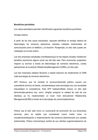 Beneficios percibidos

Los casos estudiados permiten identificarlos siguientes beneficios percibidos.

Ventaja relativa

A partir de los tres casos estudiados, sepuede identificar la ventaja relativa de
latecnología de comercio electrónico sobrelos métodos tradicionales de
comunicación,como el teléfono y el facsímil. Porejemplo, el sitio web puede ser
visitadopor el mundo entero.

Las tres empresas estudiadas manifestaronque en las etapas iniciales noobtenían
beneficio económico alguno conel uso del sitio web. Pero reconocían quepodían
mejorar su servicio a través de latecnología de comercio electrónico, conlas
aplicaciones de Customer RelationshipManagement (CRM) y el sitio web.

Las tres empresas estaban llevando a caboel esfuerzo de implementar el CRM
víala tecnología de comercio electrónico.

AFP Perdura, que ha recibido el reconocimientodel público usuario por
suexcelente servicio al cliente, considerabaque esta tecnología era una necesidad
impuestapor la competencia. Esta AFP hadesarrollado incluso un sitio web
denominado«perdura hoy. com», dirigido amejorar la calidad de vida de sus
clientesy ya ha implementado un buen nivel deCustomer Relationship
Management(CRM) a través de la tecnología de comercioelectrónico.




Pariluz usa el sitio web como un nuevocanal de promoción de sus productosy
servicios,   pero   es   sabido   que    considerael   nuevo   medio    como     un
complementoAdopción e implementación del comercio electrónicode sus canales
tradicionales. Pariluz mencionóque recibió de sus clientes sugerenciasacerca de



Tópicos Avanzados de Ingeniería – E-Commerce                             Página 218
 