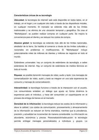 Características únicas de su tecnología

Ubicuidad: la tecnología de internet/ web está disponible en todos lados, en el
trabajo, en el hogar y en cualquier otro lado a través de los dispositivos móviles,
en cualquier momento. El mercado se extiende más allá de los límites
tradicionales y se elimina de una ubicación temporal y geográfica. Se crea el
―Marketspace‖; se pueden realizar compras en cualquier parte. Se mejora la
conveniencia para el cliente y se reducen los costos de compra.

Alcance global: la tecnología se extiende más allá de los límites nacionales,
alrededor de la tierra. Se habilita el comercio a través de los límites culturales y
nacionales   sin     problemas   ni   modificaciones.   El   ―Marketspace‖    incluye
potencialmente miles de millones de clientes y millones de negocios en todo el
mundo.

Estándares universales: hay un conjunto de estándares de tecnología, a saber
estándares de internet. Hay un conjunto de estándares de medios técnicos en
todo el mundo.

Riqueza: es posible transmitir mensajes de video, audio y texto. Los mensajes de
comercialización de video, audio y texto se integran en una sola experiencia de
consumo y mensaje de comercialización.

Interactividad: la tecnología funciona a través de la interacción con el usuario.
Los consumidores entablan un diálogo que ajusta en forma dinámica la
experiencia para el individuo, y hace del consumidor un coparticipante en el
proceso de entrega de bienes en el mercado.

Densidad de la información: la tecnología reduce los costos de la información y
eleva la calidad. Los costos de comunicación, procesamiento y almacenamiento
de la información se reducen en forma dramática, mientras que la prevalencia,
precisión y actualidad se incrementan de manera considerable. La información es
abundante, económica y precisa. Personalización/adecuación: la tecnología
permite   entregar    mensajes    personalizados   a    individuos   y   grupos.   La



Tópicos Avanzados de Ingeniería – E-Commerce                                 Página 22
 