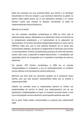 Estas tres empresas son muy proactivas.Saben que Internet y la tecnología
hancambiado la forma de competir y que elcomercio electrónico es global, no
local.La esfera global parece ser un tipo debeneficio percibido y un criterio
tenidoen cuenta para impulsar la adopción eincrementar el grado de
implementacióndel comercio electrónico.

Relación con el cliente

Las tres empresas estudiadas consideranque el CRM es crítico para la
sobrevivenciadel negocio. Manifestaron que debíanhacer frente al incremento de
la competencia,la globalización y el costocreciente de la adquisición de
nuevosclientes. Al momento del estudio estabanimplementando un cierto nivel de
CRM.Sus metas eran usar el nivel existente derelación con el cliente para
incrementarlas utilidades, aprovechar la integraciónde la información para brindar
un servicioexcelente, introducir procedimientosy procesos de venta más efectivos,
crearun valor nuevo y desarrollar la lealtad delconsumidor. Y consideraban que
estasmetas podían ser conseguidas con el soportede la tecnología de comercio
electrónico.

Por    ejemplo,   AFP     Perdura   manifestóque     el   CRM   era   un    requisito
indispensablepara la competencia y que ya habíaimplementado un excelente
servicio alcliente vía la tecnología de comercio electrónico.

Mencionó que años atrás sus serviciosno gozaban de la aprobación desus
clientes, pero que esta situación habíacambiado desde que se empezó a
implementarel CRM.

Cestefín fue premiada como la mejorempresa peruana en brindar una
excelentecalidad de servicio al cliente, que eraprecisamente una de sus
aspiraciones. Estabaempeñada en lograr un excelente servicioal cliente y creía
que la tecnologíade comercio electrónico podía ayudarla aalcanzar esta meta.

Por su parte, Pariluz estaba comprometidaen un proyecto para implementarel
CRM.



Tópicos Avanzados de Ingeniería – E-Commerce                               Página 220
 