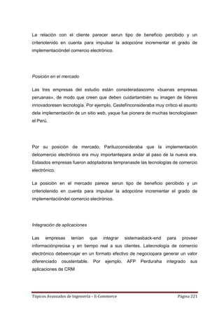 La relación con el cliente parecer serun tipo de beneficio percibido y un
criteriotenido en cuenta para impulsar la adopcióne incrementar el grado de
implementacióndel comercio electrónico.




Posición en el mercado

Las tres empresas del estudio están consideradascomo «buenas empresas
peruanas», de modo que creen que deben cuidartambién su imagen de líderes
innovadoresen tecnología. Por ejemplo, Cestefínconsideraba muy crítico el asunto
dela implementación de un sitio web, yaque fue pionera de muchas tecnologíasen
el Perú.




Por su posición de mercado, Pariluzconsideraba que la implementación
delcomercio electrónico era muy importantepara andar al paso de la nueva era.
Estasdos empresas fueron adoptadoras tempranasde las tecnologías de comercio
electrónico.

La posición en el mercado parece serun tipo de beneficio percibido y un
criteriotenido en cuenta para impulsar la adopcióne incrementar el grado de
implementacióndel comercio electrónico.




Integración de aplicaciones

Las   empresas      tenían     que    integrar   sistemasback-end   para     proveer
informaciónprecisa y en tiempo real a sus clientes. Latecnología de comercio
electrónico debeencajar en un formato efectivo de negociopara generar un valor
diferenciado   osustentable.    Por   ejemplo,    AFP   Perduraha   integrado    sus
aplicaciones de CRM




Tópicos Avanzados de Ingeniería – E-Commerce                               Página 221
 