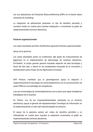 con sus aplicaciones de Enterprise ResourcePlanning (ERP) en el diseño desus
campañas de marketing.

La integración de aplicaciones pareceser un tipo de beneficio percibido y
uncriterio tenido en cuenta para impulsar laadopción e incrementar el grado de
implementacióndel comercio electrónico.




Factores organizacionales


Los casos estudiados permiten identificarlos siguientes factores organizacionales.

Apoyo de la gerencia

Los casos estudiados ponen en evidenciaun alto grado de involucramiento de
lagerencia en la implementación de latecnología de comercio electrónico.
EnCestefín, el propio gerente general impulsóla adopción de esta tecnología y
eluso del sitio web, y alentó en los empleadosla búsqueda de la innovación y
lacolaboración para el logro de los objetivosde la empresa.




AFP    Perdura   manifestó    que   el   gerentegeneral   apoyó   la   adopción   e
implementaciónde la tecnología de comercioelectrónico con el convencimiento de
queel CRM era una estrategia de competencia

y de que la tecnología de comercioelectrónico era la clave para lograr losobjetivos
estratégicos de la empresa.

En Pariluz, uno de los vicepresidentesestaba interesado en el comercio
electrónicoy apoyó al gerente del departamentode Tecnología de Información en
la implementaciónde un sitio web interactivodesde el comienzo.

El apoyo de la gerencia parece ser untipo de beneficio percibido y un
criteriotenido en cuenta para impulsar la adopcióne incrementar el grado de
implementacióndel comercio electrónico.

Tópicos Avanzados de Ingeniería – E-Commerce                             Página 222
 