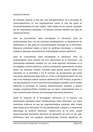 Experiencia técnica

Se esperaba observar el más alto nivel deimplementación de la tecnología de
comercioelectrónico en una organizaciónque tuviera el más alto grado de
conocimientorespecto de esta materia. Sobre labase de las razones expuestas
por las tresempresas estudiadas y la literatura previase identificó tres tipos de
experiencia técnica:

Nivel   de   conocimientos    sobre    tecnologíade   la   información   entre   los
profesionalesdel área. Las tres empresas estudiadastenían un departamento de
Sistemascon un alto grado de conocimientosobre tecnología de la información.
Elpersonal profesional estaba al tanto de lasúltimas tecnologías y mostraba
tambiénun adecuado conocimiento de la tecnologíade comercio electrónico.

Nivel   de   conocimientos    sobre    tecnologíade   la   información   entre   los
profesionalesde áreas distintas del área detecnología de la información. Las
tresempresas estudiadas contaban con uno omás ejecutivos interesados en la
tecnologíade comercio electrónico, quienes impulsaronla implementación de sitios
weben sus empresas. Cestefín manifestó queel gerente general estaba muy
interesado en la tecnología y fue el promotor de laimplantación del primer
intercambio electrónicode datos (EDI) en el Perú y de laimplementación del sitio
web como mediopara realizar comercio electrónico.En AFP Perdura, el gerente y
sus ejecutivostenían un buen conocimiento tecnológicoy pensaban que el empleo
efectivode la tecnología de comercio electrónicopodría ayudarlos a obtener
ventajas competitivas.Pariluz manifestó que uno desus vicepresidentes tenía un
buen conocimientode Internet y de la tecnología decomercio electrónico.

Grado de utilización de la tecnologíade información en la empresa. Las
tresempresas estudiadas tienen infraestructurasy redes adecuadas. Los casos
sustentanla evidencia de que las organizacionesque presentan altos niveles
detecnología de la información son las másdispuestas a adoptar y a implementar
latecnología de comercio electrónico. Cestefín,como se ha dicho, adoptó
tempranamenteel intercambio electrónico de datos(EDI) así como el sitio web.
AFPPerdura tiene una excelente infraestructurade comercio electrónico. Ha


Tópicos Avanzados de Ingeniería – E-Commerce                              Página 223
 