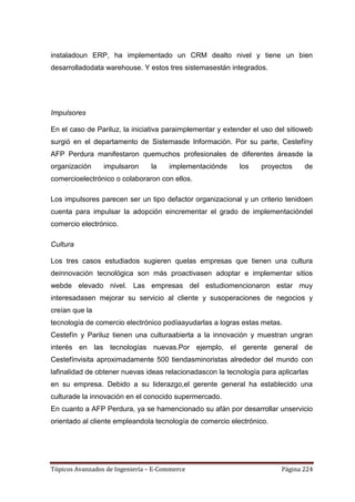 instaladoun ERP, ha implementado un CRM dealto nivel y tiene un bien
desarrolladodata warehouse. Y estos tres sistemasestán integrados.




Impulsores

En el caso de Pariluz, la iniciativa paraimplementar y extender el uso del sitioweb
surgió en el departamento de Sistemasde Información. Por su parte, Cestefíny
AFP Perdura manifestaron quemuchos profesionales de diferentes áreasde la
organización     impulsaron     la    implementaciónde     los    proyectos     de
comercioelectrónico o colaboraron con ellos.

Los impulsores parecen ser un tipo defactor organizacional y un criterio tenidoen
cuenta para impulsar la adopción eincrementar el grado de implementacióndel
comercio electrónico.

Cultura

Los tres casos estudiados sugieren quelas empresas que tienen una cultura
deinnovación tecnológica son más proactivasen adoptar e implementar sitios
webde elevado nivel. Las empresas del estudiomencionaron estar muy
interesadasen mejorar su servicio al cliente y susoperaciones de negocios y
creían que la
tecnología de comercio electrónico podíaayudarlas a logras estas metas.
Cestefín y Pariluz tienen una culturaabierta a la innovación y muestran ungran
interés en las tecnologías nuevas.Por ejemplo, el gerente general de
Cestefínvisita aproximadamente 500 tiendasminoristas alrededor del mundo con
lafinalidad de obtener nuevas ideas relacionadascon la tecnología para aplicarlas
en su empresa. Debido a su liderazgo,el gerente general ha establecido una
culturade la innovación en el conocido supermercado.
En cuanto a AFP Perdura, ya se hamencionado su afán por desarrollar unservicio
orientado al cliente empleandola tecnología de comercio electrónico.




Tópicos Avanzados de Ingeniería – E-Commerce                             Página 224
 