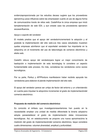evidenciaproporcionada por los estudios decaso sugiere que los proveedores
ejercenmuy poca influencia sobre las empresasen cuanto al uso de alguna forma
de comunicacióna través de sitios web. Cestefínfue la única empresa que inició
laimplementación de web EDI, y aun eneste caso los proveedores ejercieron
escasainfluencia.

Apoyo o soporte del vendedor

El modelo predice que el apoyo del vendedorincrementará la adopción y el
gradode la implementación del sitio web.Los tres casos estudiados muestran
quelas empresas advirtieron que el soportedel vendedor fue importante en la
adopcióny en el incremento del uso de latecnología de comercio electrónico y
elsitio web.


Cestefín obtuvo apoyo del vendedorpara lograr un mejor conocimiento de
laadopción e implementación de esta tecnologíay lo considera un aspecto
fundamentalde este proceso. Es más, consideraa los vendedores como socios
tecnológicos.


Por su parte, Pariluz y AFPPerdura manifestaron haber recibido apoyode los
vendedores para elaborar el plande implementación del sitio web.


El apoyo del vendedor parece ser untipo de factor del entorno y un criteriotenido
en cuenta para impulsar la adopcióne incrementar el grado de implementacióndel
comercio electrónico.



Propuesta de medición del comercio electrónico

Es conocido el énfasis que investigacionesanteriores han puesto en la
necesidadde emplear una unidad de medida diferentede la binaria adopta/no
adopta   paraestablecer    el   grado   de     implementación   delas   innovaciones
tecnológicas. Así, en estedocumento se propone una nueva aproximacióna la
medición del grado de implementacióndel comercio electrónico, laque considera
cuatro dimensiones: volumen,diversidad, amplitud y profundidad.

Tópicos Avanzados de Ingeniería – E-Commerce                               Página 226
 