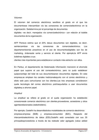 Volumen

El volumen del comercio electrónico serefiere al grado en el que los
documentosse intercambian vía las conexiones de comercioelectrónico en la
organización. Sedetermina por el porcentaje de documentos
digitales –es decir, manejados vía comercioelectrónico– con relación al totalde
documentos de la organización.


AFP Perdura estima que el 20% desus documentos son digitales, es decir,
seintercambian      vía       las       conexiones   de   comercioelectrónico.   Los
departamentosmás proactivos en el uso de documentosdigitales son los de
marketing, órdenesde venta y servicio al cliente. Por ejemplo,la AFP envía
boletines digitales a sus
clientes más importantes para establecerun contacto más estrecho con ellos.


En Pariluz, el departamento de Sistemasde Información mencionó el ahorrode
papel que supone el uso del correoelectrónico, pero no pudo establecer
quéporcentaje del total de sus documentoseran documentos digitales. En esta
empresa,se emplean los canales tradicionalesjunto con el correo electrónico y
elsito web para comunicarse con los clientes.Las tres empresas consideraron
quela tecnología del correo electrónico podríaayudarlos a usar documentos
digitalesy a ahorrar papel.

Amplitud

La amplitud se refiere al grado en el quela organización ha establecido
conexionesde comercio electrónico con clientes,proveedores, acreedores y otros
agentesrelacionados (stakeholders).

Por ejemplo, Cestefín ha desarrolladodos modalidades de comercio electrónico:
empresa-empresa       (B2B)         y   empresa-consumidor   (B2C).   Respecto   del
intercambioelectrónico de datos (EDI),Cestefín está conectado con sus 35
principalesproveedores a través de las redesde valor agregado (value added



Tópicos Avanzados de Ingeniería – E-Commerce                               Página 227
 