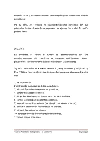 networks,VAN), y está conectado con 10 de susprincipales proveedores a través
del sitioweb.

Por su parte, AFP Perdura ha establecidorelaciones personales con sus
principalesclientes a través de su página web;por ejemplo, les envía información
poreste medio.




Diversidad

La     diversidad   se   refiere   al   número    de    distintasfunciones    que   una
organizaciónmaneja vía        conexiones de comercio         electrónicocon    clientes,
proveedores, acreedoresy otros agentes relacionados (stakeholders).


Siguiendo los trabajos de Kalakota yRobinson (1999), Schneider y Perry(2001) y
Fink (2001) se han consideradolas siguientes funciones para el caso de los sitios
web:


1) hacer publicidad,
2)contrarrestar las iniciativas de los competidores,
3) brindar información sobreproductos y servicios,
4) generar transaccionesen línea,
5) apoyar las consultassobre ventas que no se hacen en línea,
6) permitir la interacción con clientes específicos,
7) proporcionar servicios alcliente (por ejemplo, manejo de reclamos),
8) facilitar el desarrollo de relacionescon los clientes,
9) brindar informacióna los clientes,
10) aprender sobrelos requerimientos de los clientes,
11)reducir costos, entre otras.




Tópicos Avanzados de Ingeniería – E-Commerce                                  Página 228
 