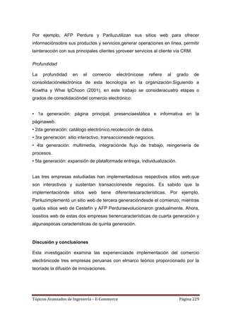 Por ejemplo, AFP Perdura y Pariluzutilizan sus sitios web para ofrecer
informaciónsobre sus productos y servicios,generar operaciones en línea, permitir
lainteracción con sus principales clientes yproveer servicios al cliente vía CRM.

Profundidad

La   profundidad    en    el   comercio    electrónicose   refiere   al   grado     de
consolidaciónelectrónica de esta tecnología en la organización.Siguiendo a
Kowtha y Whai IpChoon (2001), en este trabajo se consideracuatro etapas o
grados de consolidacióndel comercio electrónico:


• 1a generación: página principal, presenciaestática e informativa en la
páginaweb.
• 2da generación: catálogo electrónico,recolección de datos.
• 3ra generación: sitio interactivo, transaccionesde negocios.
• 4ta generación: multimedia, integraciónde flujo de trabajo, reingeniería de
procesos.
• 5ta generación: expansión de plataformade entrega, individualización.


Las tres empresas estudiadas han implementadosus respectivos sitios web,que
son interactivos y sustentan transaccionesde negocios. Es sabido que la
implementaciónde sitios web tiene diferentescaracterísticas. Por ejemplo,
Pariluzimplementó un sitio web de tercera generacióndesde el comienzo, mientras
quelos sitios web de Cestefín y AFP Perduraevolucionaron gradualmente. Ahora,
lossitios web de estas dos empresas tienencaracterísticas de cuarta generación y
algunaspocas características de quinta generación.



Discusión y conclusiones

Esta investigación examina las experienciasde implementación del comercio
electrónicode tres empresas peruanas con elmarco teórico proporcionado por la
teoríade la difusión de innovaciones.




Tópicos Avanzados de Ingeniería – E-Commerce                               Página 229
 