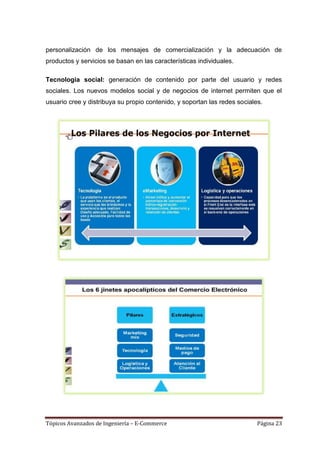 personalización de los mensajes de comercialización y la adecuación de
productos y servicios se basan en las características individuales.

Tecnología social: generación de contenido por parte del usuario y redes
sociales. Los nuevos modelos social y de negocios de internet permiten que el
usuario cree y distribuya su propio contenido, y soportan las redes sociales.




Tópicos Avanzados de Ingeniería – E-Commerce                               Página 23
 