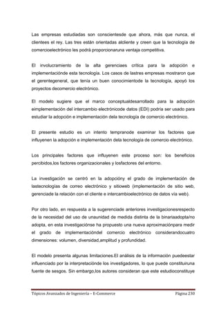Las empresas estudiadas son conscientesde que ahora, más que nunca, el
clientees el rey. Las tres están orientadas alcliente y creen que la tecnología de
comercioelectrónico les podrá proporcionaruna ventaja competitiva.


El   involucramiento   de   la   alta   gerenciaes    crítica   para   la   adopción   e
implementaciónde esta tecnología. Los casos de lastres empresas mostraron que
el gerentegeneral, que tenía un buen conocimientode la tecnología, apoyó los
proyectos decomercio electrónico.

El modelo sugiere que el marco conceptualdesarrollado para la adopción
eimplementación del intercambio electrónicode datos (EDI) podría ser usado para
estudiar la adopción e implementación dela tecnología de comercio electrónico.


El presente estudio es un intento tempranode examinar los factores que
influyenen la adopción e implementación dela tecnología de comercio electrónico.


Los principales factores que influyenen este proceso son: los beneficios
percibidos,los factores organizacionales y losfactores del entorno.


La investigación se centró en la adopcióny el grado de implementación de
lastecnologías de correo electrónico y sitioweb (implementación de sitio web,
gerenciade la relación con el cliente e intercambioelectrónico de datos vía web).


Por otro lado, en respuesta a la sugerenciade anteriores investigacionesrespecto
de la necesidad del uso de unaunidad de medida distinta de la binariaadopta/no
adopta, en esta investigaciónse ha propuesto una nueva aproximaciónpara medir
el   grado   de   implementacióndel     comercio     electrónico   considerandocuatro
dimensiones: volumen, diversidad,amplitud y profundidad.


El modelo presenta algunas limitaciones.El análisis de la información puedeestar
influenciado por la interpretaciónde los investigadores, lo que puede constituiruna
fuente de sesgos. Sin embargo,los autores consideran que este estudioconstituye



Tópicos Avanzados de Ingeniería – E-Commerce                                  Página 230
 