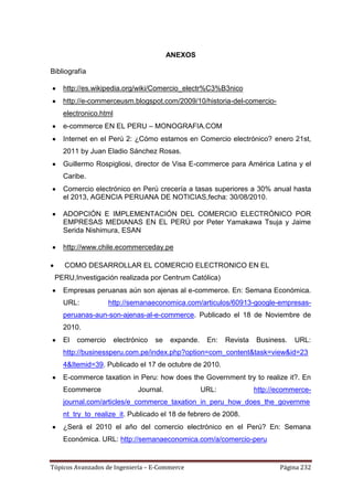 ANEXOS

Bibliografía

    http://es.wikipedia.org/wiki/Comercio_electr%C3%B3nico
    http://e-commerceusm.blogspot.com/2009/10/historia-del-comercio-
    electronico.html
    e-commerce EN EL PERU – MONOGRAFIA.COM
    Internet en el Perú 2: ¿Cómo estamos en Comercio electrónico? enero 21st,
    2011 by Juan Eladio Sánchez Rosas.
    Guillermo Rospigliosi, director de Visa E-commerce para América Latina y el
    Caribe.
    Comercio electrónico en Perú crecería a tasas superiores a 30% anual hasta
    el 2013, AGENCIA PERUANA DE NOTICIAS,fecha: 30/08/2010.

    ADOPCIÓN E IMPLEMENTACIÓN DEL COMERCIO ELECTRÓNICO POR
    EMPRESAS MEDIANAS EN EL PERÚ por Peter Yamakawa Tsuja y Jaime
    Serida Nishimura, ESAN

    http://www.chile.ecommerceday.pe

    COMO DESARROLLAR EL COMERCIO ELECTRONICO EN EL
 PERU,Investigación realizada por Centrum Católica)
    Empresas peruanas aún son ajenas al e-commerce. En: Semana Económica.
    URL:            http://semanaeconomica.com/articulos/60913-google-empresas-
    peruanas-aun-son-ajenas-al-e-commerce. Publicado el 18 de Noviembre de
    2010.
    El   comercio      electrónico   se   expande.    En:   Revista   Business.   URL:
    http://businessperu.com.pe/index.php?option=com_content&task=view&id=23
    4&Itemid=39. Publicado el 17 de octubre de 2010.
    E-commerce taxation in Peru: how does the Government try to realize it?. En
    Ecommerce                 Journal.               URL:             http://ecommerce-
    journal.com/articles/e_commerce_taxation_in_peru_how_does_the_governme
    nt_try_to_realize_it. Publicado el 18 de febrero de 2008.
    ¿Será el 2010 el año del comercio electrónico en el Perú? En: Semana
    Económica. URL: http://semanaeconomica.com/a/comercio-peru


Tópicos Avanzados de Ingeniería – E-Commerce                                 Página 232
 