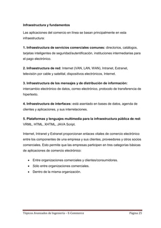 Infraestructura y fundamentos

Las aplicaciones del comercio en línea se basan principalmente en esta
infraestructura:

1. Infraestructura de servicios comerciales comunes: directorios, catálogos,
tarjetas inteligentes de seguridad/autentificación, instituciones intermediarias para
el pago electrónico.

2. Infraestructura de red: Internet (VAN, LAN, WAN), Intranet, Extranet,
televisión por cable y satelital, dispositivos electrónicos, Internet.

3. Infraestructura de los mensajes y de distribución de información:
intercambio electrónico de datos, correo electrónico, protocolo de transferencia de
hipertexto.

4. Infraestructura de interfaces: está asentado en bases de datos, agenda de
clientes y aplicaciones, y sus interrelaciones.

5. Plataformas y lenguajes multimedia para la infraestructura pública de red:
VRML, HTML, XHTML, JAVA Script.

Internet, Intranet y Extranet proporcionan enlaces vitales de comercio electrónico
entre los componentes de una empresa y sus clientes, proveedores y otros socios
comerciales. Esto permite que las empresas participen en tres categorías básicas
de aplicaciones de comercio electrónico:

       Entre organizaciones comerciales y clientes/consumidores.
       Sólo entre organizaciones comerciales.
       Dentro de la misma organización.




Tópicos Avanzados de Ingeniería – E-Commerce                                Página 25
 