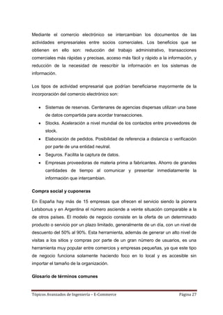 Mediante el comercio electrónico se intercambian los documentos de las
actividades empresariales entre socios comerciales. Los beneficios que se
obtienen en ello son: reducción del trabajo administrativo, transacciones
comerciales más rápidas y precisas, acceso más fácil y rápido a la información, y
reducción de la necesidad de reescribir la información en los sistemas de
información.

Los tipos de actividad empresarial que podrían beneficiarse mayormente de la
incorporación del comercio electrónico son:

       Sistemas de reservas. Centenares de agencias dispersas utilizan una base
       de datos compartida para acordar transacciones.
       Stocks. Aceleración a nivel mundial de los contactos entre proveedores de
       stock.
       Elaboración de pedidos. Posibilidad de referencia a distancia o verificación
       por parte de una entidad neutral.
       Seguros. Facilita la captura de datos.
       Empresas proveedoras de materia prima a fabricantes. Ahorro de grandes
       cantidades de tiempo al comunicar y presentar inmediatamente la
       información que intercambian.

Compra social y cuponeras

En España hay más de 15 empresas que ofrecen el servicio siendo la pionera
Letsbonus y en Argentina el número asciende a veinte situación comparable a la
de otros países. El modelo de negocio consiste en la oferta de un determinado
producto o servicio por un plazo limitado, generalmente de un día, con un nivel de
descuento del 50% al 90%. Esta herramienta, además de generar un alto nivel de
visitas a los sitios y compras por parte de un gran número de usuarios, es una
herramienta muy popular entre comercios y empresas pequeñas, ya que este tipo
de negocio funciona solamente haciendo foco en lo local y es accesible sin
importar el tamaño de la organización.

Glosario de términos comunes


Tópicos Avanzados de Ingeniería – E-Commerce                              Página 27
 