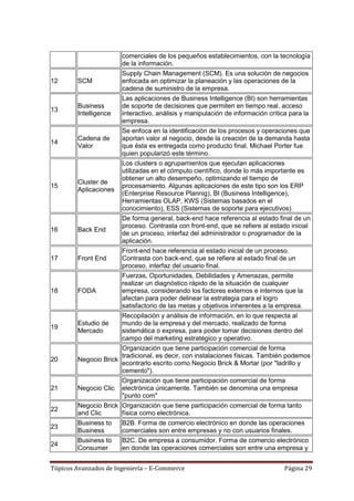 comerciales de los pequeños establecimientos, con la tecnología
                       de la información.
                       Supply Chain Management (SCM). Es una solución de negocios
12      SCM            enfocada en optimizar la planeación y las operaciones de la
                       cadena de suministro de la empresa.
                       Las aplicaciones de Business Intelligence (BI) son herramientas
        Business       de soporte de decisiones que permiten en tiempo real, acceso
13
        Intelligence   interactivo, análisis y manipulación de información crítica para la
                       empresa.
                       Se enfoca en la identificación de los procesos y operaciones que
        Cadena de      aportan valor al negocio, desde la creación de la demanda hasta
14
        Valor          que ésta es entregada como producto final. Michael Porter fue
                       quien popularizó este término.
                       Los clusters o agrupamientos que ejecutan aplicaciones
                       utilizadas en el cómputo científico, donde lo más importante es
                       obtener un alto desempeño, optimizando el tiempo de
        Cluster de
15                     procesamiento. Algunas aplicaciones de este tipo son los ERP
        Aplicaciones
                       (Enterprise Resource Plannig), BI (Business Intelligence),
                       Herramientas OLAP, KWS (Sistemas basados en el
                       conocimiento), ESS (Sistemas de soporte para ejecutivos).
                       De forma general, back-end hace referencia al estado final de un
                       proceso. Contrasta con front-end, que se refiere al estado inicial
16      Back End
                       de un proceso, interfaz del administrador o programador de la
                       aplicación.
                       Front-end hace referencia al estado inicial de un proceso.
17      Front End      Contrasta con back-end, que se refiere al estado final de un
                       proceso, interfaz del usuario final.
                       Fuerzas, Oportunidades, Debilidades y Amenazas, permite
                       realizar un diagnóstico rápido de la situación de cualquier
18      FODA           empresa, considerando los factores externos e internos que la
                       afectan para poder delinear la estrategia para el logro
                       satisfactorio de las metas y objetivos inherentes a la empresa.
                       Recopilación y análisis de información, en lo que respecta al
        Estudio de     mundo de la empresa y del mercado, realizado de forma
19
        Mercado        sistemática o expresa, para poder tomar decisiones dentro del
                       campo del marketing estratégico y operativo.
                      Organización que tiene participación comercial de forma
                      tradicional, es decir, con instalaciones físicas. También podemos
20      Negocio Brick
                      econtrarlo escrito como Negocio Brick & Mortar (por "ladrillo y
                      cemento").
                      Organización que tiene participación comercial de forma
21      Negocio Clic electrónica únicamente. También se denomina una empresa
                      "punto com"
        Negocio Brick Organización que tiene participación comercial de forma tanto
22
        and Clic      física como electrónica.
        Business to    B2B. Forma de comercio electrónico en donde las operaciones
23
        Business       comerciales son entre empresas y no con usuarios finales.
        Business to    B2C. De empresa a consumidor. Forma de comercio electrónico
24
        Consumer       en donde las operaciones comerciales son entre una empresa y


Tópicos Avanzados de Ingeniería – E-Commerce                                     Página 29
 